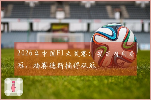 2026年中国F1大奖赛：安东内利夺冠，梅赛德斯摘得双冠