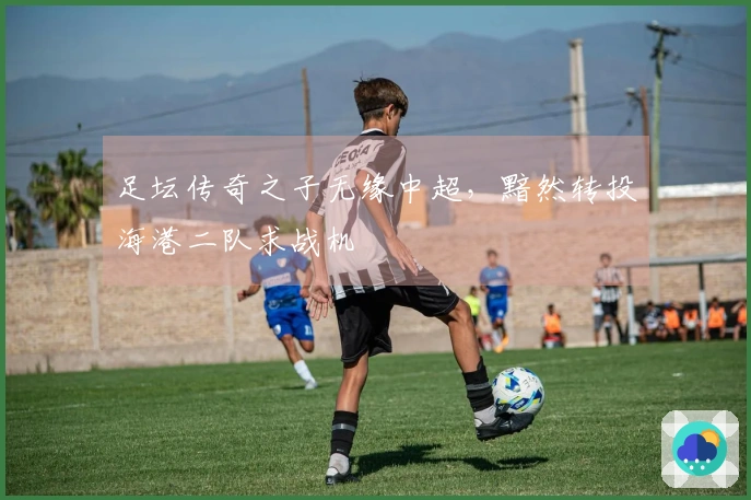 足坛传奇之子无缘中超，黯然转投海港二队求战机
