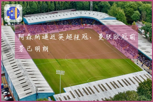 阿森纳逼近英超桂冠,曼联欧冠前景已明朗