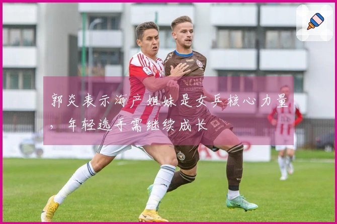 郭炎表示海产姐妹是女乒核心力量，年轻选手需继续成长