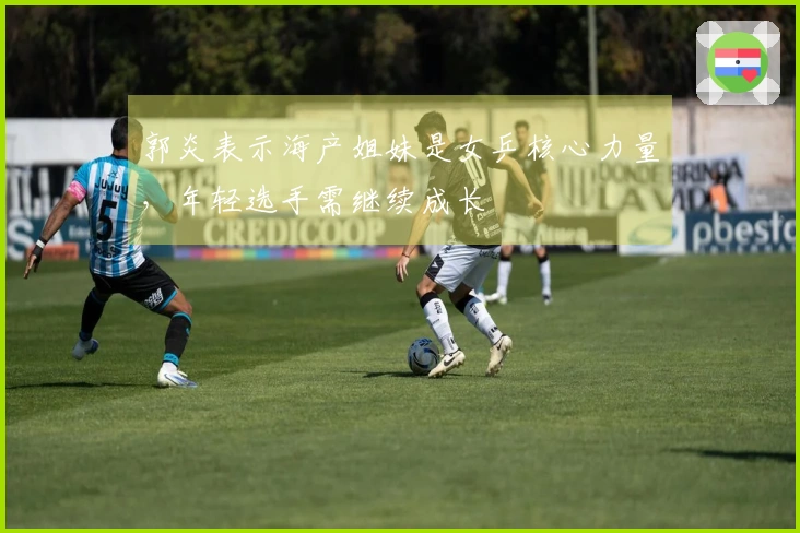 郭炎表示海产姐妹是女乒核心力量，年轻选手需继续成长