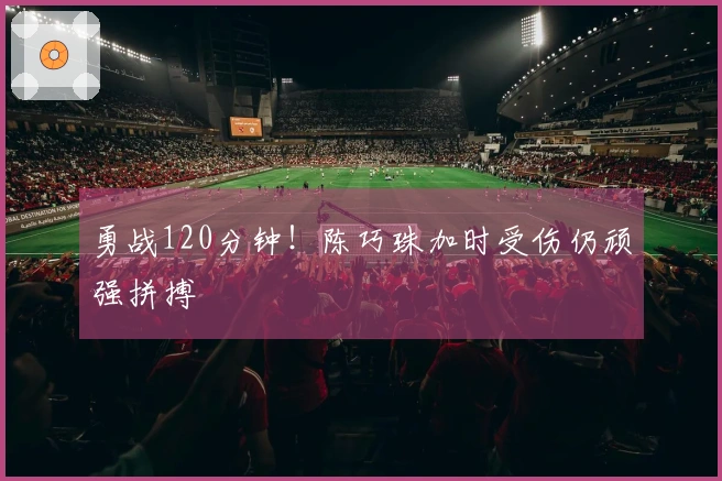 勇战120分钟！陈巧珠加时受伤仍顽强拼搏