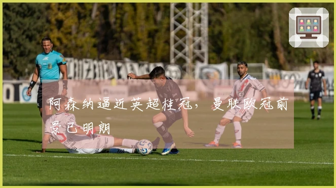 阿森纳逼近英超桂冠，曼联欧冠前景已明朗