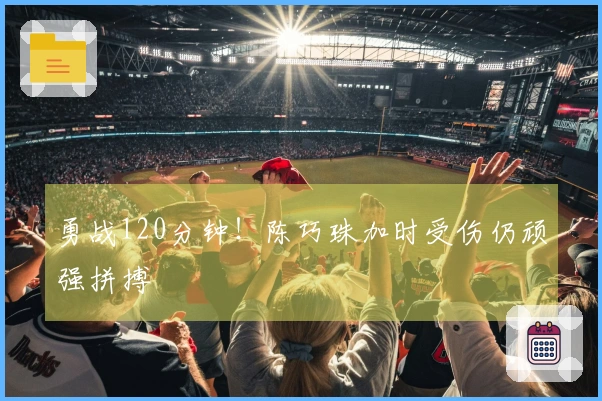 勇战120分钟！陈巧珠加时受伤仍顽强拼搏