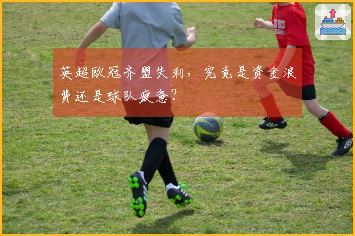 英超欧冠齐盟失利，究竟是资金浪费还是球队疲惫？