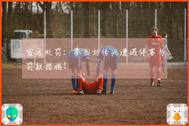 官方处罚：拳击刘传兴遭遇停赛与罚款措施！